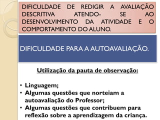 DIFICULDADE DE REDIGIR A AVALIAÇÃO
DESCRITIVA ATENDO- SE AO
DESENVOLVIMENTO DA ATIVIDADE E O
COMPORTAMENTO DO ALUNO.
DIFICULDADE PARA A AUTOAVALIAÇÃO.
Utilização da pauta de observação:
• Linguagem;
• Algumas questões que norteiam a
autoavaliação do Professor;
• Algumas questões que contribuem para
reflexão sobre a aprendizagem da criança.
 