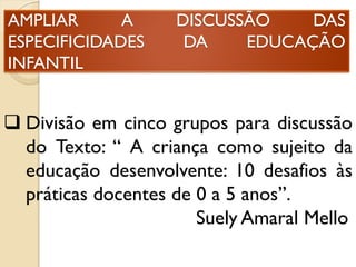 AMPLIAR A DISCUSSÃO DAS
ESPECIFICIDADES DA EDUCAÇÃO
INFANTIL
 Divisão em cinco grupos para discussão
do Texto: “ A criança como sujeito da
educação desenvolvente: 10 desafios às
práticas docentes de 0 a 5 anos”.
Suely Amaral Mello
 