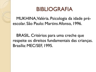 BIBLIOGRAFIA
MUKHINA,Valéria. Psicologia da idade pré-
escolar. São Paulo: Martins Afonso, 1996.
BRASIL. Critérios para uma creche que
respeite os direitos fundamentais das crianças.
Brasília: MEC/SEF, 1995.
 