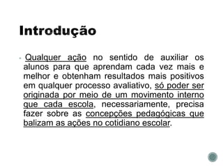  Qualquer ação no sentido de auxiliar os
alunos para que aprendam cada vez mais e
melhor e obtenham resultados mais positivos
em qualquer processo avaliativo, só poder ser
originada por meio de um movimento interno
que cada escola, necessariamente, precisa
fazer sobre as concepções pedagógicas que
balizam as ações no cotidiano escolar.
 