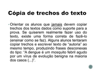 Orientar os alunos que jamais devem copiar
trechos dos textos dados como suporte para a
prova. Se quiserem realmente fazer uso do
texto, existe uma forma correta de fazê-lo
(ensinar como se faz). Alguns alunos tentaram
copiar trechos e escrever texto de “autoria” ao
mesmo tempo, produzindo frases desconexas
do tipo: “A dengue é um mosquito febril agudo
por um vírus de evolução benigna na maioria
dos casos (...)”.
 