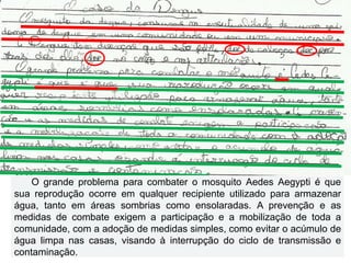 O grande problema para combater o mosquito Aedes Aegypti é que
sua reprodução ocorre em qualquer recipiente utilizado para armazenar
água, tanto em áreas sombrias como ensolaradas. A prevenção e as
medidas de combate exigem a participação e a mobilização de toda a
comunidade, com a adoção de medidas simples, como evitar o acúmulo de
água limpa nas casas, visando à interrupção do ciclo de transmissão e
contaminação.
 