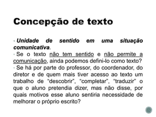 • Unidade de sentido em uma situação
comunicativa.
• Se o texto não tem sentido e não permite a
comunicação, ainda podemos defini-lo como texto?
• Se há por parte do professor, do coordenador, do
diretor e de quem mais tiver acesso ao texto um
trabalho de “descobrir”, “completar”, “traduzir” o
que o aluno pretendia dizer, mas não disse, por
quais motivos esse aluno sentiria necessidade de
melhorar o próprio escrito?
 