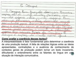 Como avaliar a coerência desses textos?
A interpretabilidade é fator fundamental para determinar a coerência
de uma produção textual. A falta de relações lógicas entre as ideias
apresentadas, contradições e a ausência de conhecimento de
contextos gerais de produção podem tornar um texto incoerente,
dificultando o entendimento entre os falantes da língua em uma
situação de interação comunicativa.
 