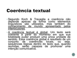  Segundo Koch & Travaglia a coerência não
depende apenas da forma como elementos
linguísticos são utilizados, mas também do
conhecimento de mundo apresentado pelos
interlocutores.
 A coerência textual é global. Um texto será
coerente a partir do momento em que sua
totalidade puder produzir uma única unidade de
sentido. Essa coerência global é resultado de um
conjunto de coerências locais, ou seja,
sequências lógicas dentro do texto que, quando
reunidas, serão capazes de promover uma
intenção comunicativa.
 