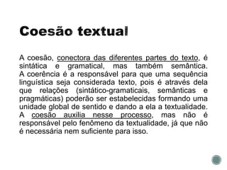A coesão, conectora das diferentes partes do texto, é
sintática e gramatical, mas também semântica.
A coerência é a responsável para que uma sequência
linguística seja considerada texto, pois é através dela
que relações (sintático-gramaticais, semânticas e
pragmáticas) poderão ser estabelecidas formando uma
unidade global de sentido e dando a ela a textualidade.
A coesão auxilia nesse processo, mas não é
responsável pelo fenômeno da textualidade, já que não
é necessária nem suficiente para isso.
 