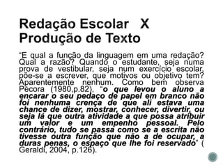 “E qual a função da linguagem em uma redação?
Qual a razão? Quando o estudante, seja numa
prova de vestibular, seja num exercício escolar,
põe-se a escrever, que motivos ou objetivo tem?
Aparentemente nenhum. Como bem observa
Pécora (1980,p.82), “o que levou o aluno a
encarar o seu pedaço de papel em branco não
foi nenhuma crença de que ali estava uma
chance de dizer, mostrar, conhecer, divertir, ou
seja lá que outra atividade a que possa atribuir
um valor e um empenho pessoal. Pelo
contrário, tudo se passa como se a escrita não
tivesse outra função que não a de ocupar, a
duras penas, o espaço que lhe foi reservado” (
Geraldi, 2004, p.126).
 