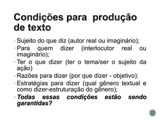 • Sujeito do que diz (autor real ou imaginário);
• Para quem dizer (interlocutor real ou
imaginário);
• Ter o que dizer (ter o tema/ser o sujeito da
ação)
• Razões para dizer (por que dizer - objetivo);
• Estratégias para dizer (qual gênero textual e
como dizer-estruturação do gênero);
• Todas essas condições estão sendo
garantidas?
 