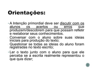 A Intenção primordial deve ser discutir com os
alunos os acertos ou erros que
produzem/descobrem para que possam refletir
e reelaborar seus conhecimentos.
• Conversar com o aluno sobre suas ideias
iniciais para produção do texto;
• Questionar se todas as ideias do aluno foram
registradas no texto escrito;
Ler o texto junto com o aluno para que ele
perceba se a escrita realmente representou o
que quis dizer;
 