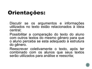• Discutir se os argumentos e informações
utilizados no texto estão relacionados à ideia
central;
• Possibilitar a comparação do texto do aluno
com outros textos do mesmo gênero para que
o aluno perceba se esta adequado à estrutura
do gênero.
• Reescrever coletivamente o texto, após ter
combinado com os alunos que seus textos
serão utilizados para análise e reescrita;
 