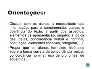 • Discutir com os alunos a necessidade das
informações para a compreensão, clareza e
coerência do texto, a partir dos aspectos:
elementos de apresentação, sequência lógica
das ideias, concordância verbal e nominal,
pontuação, elementos coesivos, ortografia, ...;
• Propor que os alunos formulem hipóteses
sobre a forma correta da concordância verbal,
concordância nominal, uso de pronomes, de
advérbios...
 