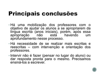  Há uma mobilização dos professores com o
objetivo de ajudar os alunos a se apropriarem da
língua escrita (anos iniciais), porém, após essa
apropriação não está havendo um
aprofundamento nesse processo.
 Há necessidade de se realizar mais escritas e
reescritas – com intervenção e orientação dos
professores.
 Intervir não é fazer (pensar no lugar do aluno) ou
dar resposta pronta para o mesmo. Precisamos
ensiná-los a escrever.
 