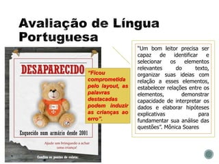 “Um bom leitor precisa ser
capaz de identificar e
selecionar os elementos
relevantes do texto,
organizar suas ideias com
relação a esses elementos,
estabelecer relações entre os
elementos, demonstrar
capacidade de interpretar os
dados e elaborar hipóteses
explicativas para
fundamentar sua análise das
questões”. Mônica Soares
“Ficou
comprometida
pelo layout, as
palavras
destacadas
podem induzir
as crianças ao
erro”.
 