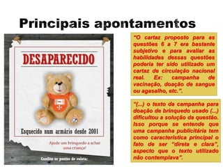 “O cartaz proposto para as
questões 6 a 7 era bastante
subjetivo e para avaliar as
habilidades dessas questões
poderia ter sido utilizado um
cartaz de circulação nacional
real. Ex: campanha de
vacinação, doação de sangue
ou agasalho, etc.”.
“(...) o texto da campanha para
doação de brinquedo usado (...)
dificultou a solução da questão.
Isso porque se entende que
uma campanha publicitária tem
como característica principal o
fato de ser “direta e clara”,
aspecto que o texto utilizado
não contemplava”.
 