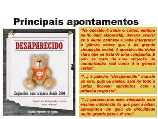 “Na questão 6 sobre o cartaz, embora
muito bem elaborada), deveria avaliar
se o aluno conhece e sabe interpretar
o gênero cartaz que é de grande
circulação social. A questão não deixa
claro que se trata de uma campanha. E
não se trata de uma situação de
comunicação real como é o gênero
cartaz”.
“(...) a palavra “desaparecido” induziu
ao erro, pois os alunos, sem ler todo o
cartaz ficavam satisfeitos com a
primeira resposta”.
“(...) pareceu-nos mais adequada para
ensinar inferência do que para avaliar;
apresentou um grau de dificuldade
muito grande para o 4º ano”.
 