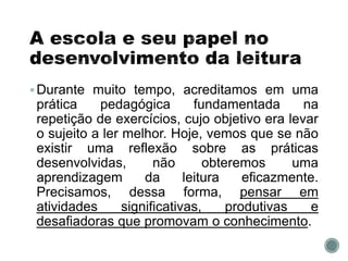 Durante muito tempo, acreditamos em uma
prática pedagógica fundamentada na
repetição de exercícios, cujo objetivo era levar
o sujeito a ler melhor. Hoje, vemos que se não
existir uma reflexão sobre as práticas
desenvolvidas, não obteremos uma
aprendizagem da leitura eficazmente.
Precisamos, dessa forma, pensar em
atividades significativas, produtivas e
desafiadoras que promovam o conhecimento.
 