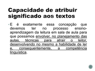 E é exatamente essa concepção que
devemos ter no processo ensino-
aprendizagem da leitura em sala de aula para
que possamos envolver, no planejamento das
aulas, técnicas para atrair o leitor,
desenvolvendo no mesmo a habilidade de ler
e, consequentemente, a competência
linguística.
 