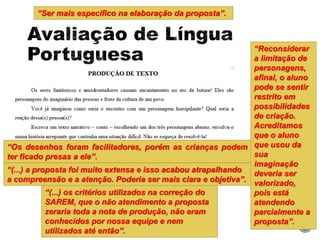 “Reconsiderar
a limitação de
personagens,
afinal, o aluno
pode se sentir
restrito em
possibilidades
de criação.
Acreditamos
que o aluno
que usou da
sua
imaginação
deveria ser
valorizado,
pois está
atendendo
parcialmente a
proposta”.
“(...) os critérios utilizados na correção do
SAREM, que o não atendimento a proposta
zeraria toda a nota de produção, não eram
conhecidos por nossa equipe e nem
utilizados até então”.
“Ser mais específico na elaboração da proposta”.
“(...) a proposta foi muito extensa e isso acabou atrapalhando
a compreensão e a atenção. Poderia ser mais clara e objetiva”.
“Os desenhos foram facilitadores, porém as crianças podem
ter ficado presas a ele”.
 