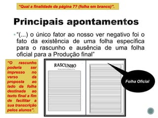 “(...) o único fator ao nosso ver negativo foi o
fato da existência de uma folha específica
para o rascunho e ausência de uma folha
oficial para a Produção final”
Folha Oficial
“O rascunho
poderia ser
impresso no
verso da
proposta ao
lado da folha
destinada ao
texto final a fim
de facilitar a
sua transcrição
pelos alunos”.
“Qual a finalidade da página 7? (folha em branco)”.
 