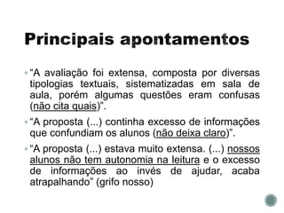  “A avaliação foi extensa, composta por diversas
tipologias textuais, sistematizadas em sala de
aula, porém algumas questões eram confusas
(não cita quais)”.
 “A proposta (...) continha excesso de informações
que confundiam os alunos (não deixa claro)”.
 “A proposta (...) estava muito extensa. (...) nossos
alunos não tem autonomia na leitura e o excesso
de informações ao invés de ajudar, acaba
atrapalhando” (grifo nosso)
 
