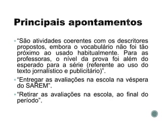 “São atividades coerentes com os descritores
propostos, embora o vocabulário não foi tão
próximo ao usado habitualmente. Para as
professoras, o nível da prova foi além do
esperado para a série (referente ao uso do
texto jornalístico e publicitário)”.
“Entregar as avaliações na escola na véspera
do SAREM”.
“Retirar as avaliações na escola, ao final do
período”.
 