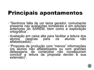 “Sentimos falta de um tema gerador, comumente
presente nas avaliações bimestrais e em edições
anteriores do SAREM, bem como a exploração
ortográfica”.
 Avaliação em caixa alta para facilitar a leitura dos
alunos (apenas para os alunos não
alfabetizados)”.
 “Proposta de produção com “menos” informações
(os alunos não alfabetizados ou com grandes
defasagens de conteúdos não conseguiram
concluir a leitura da proposta devido a sua
extensão)”.
 