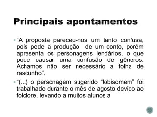 “A proposta pareceu-nos um tanto confusa,
pois pede a produção de um conto, porém
apresenta os personagens lendários, o que
pode causar uma confusão de gêneros.
Achamos não ser necessário a folha de
rascunho”.
“(...) o personagem sugerido “lobisomem” foi
trabalhado durante o mês de agosto devido ao
folclore, levando a muitos alunos a
 