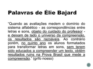 “Quando as avaliações medem o domínio do
sistema alfabético - as correspondências entre
letras e sons, objeto do cuidado do professor -
e deixam de lado o universo da compreensão,
os resultados são razoáveis. Ao contrário
porém, no quinto ano os alunos formatados
para transformar letras em sons, sem terem
sido educados a compreender um texto, obtêm
resultados ruins na Prova Brasil que mede a
compreensão.” (grifo nosso)
 
