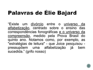 “Existe um divórcio entre o universo da
alfabetização, centrado sobre o ensino das
correspondências fonográficas e o universo da
compreensão, medido pela Prova Brasil do
quinto ano. Notamos como, por exemplo, as
"estratégias de leitura" - que Joice pesquisou -
pressupõem uma alfabetização já bem
sucedida.” (grifo nosso)
 