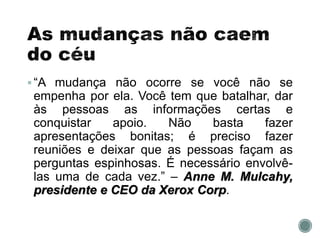 “A mudança não ocorre se você não se
empenha por ela. Você tem que batalhar, dar
às pessoas as informações certas e
conquistar apoio. Não basta fazer
apresentações bonitas; é preciso fazer
reuniões e deixar que as pessoas façam as
perguntas espinhosas. É necessário envolvê-
las uma de cada vez.” – Anne M. Mulcahy,
presidente e CEO da Xerox Corp.
 
