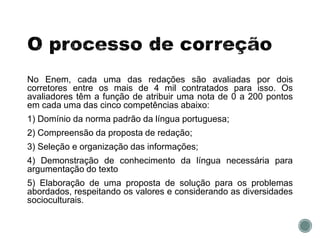 No Enem, cada uma das redações são avaliadas por dois
corretores entre os mais de 4 mil contratados para isso. Os
avaliadores têm a função de atribuir uma nota de 0 a 200 pontos
em cada uma das cinco competências abaixo:
1) Domínio da norma padrão da língua portuguesa;
2) Compreensão da proposta de redação;
3) Seleção e organização das informações;
4) Demonstração de conhecimento da língua necessária para
argumentação do texto
5) Elaboração de uma proposta de solução para os problemas
abordados, respeitando os valores e considerando as diversidades
socioculturais.
 