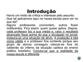  Havia um misto de crítica e interesse pelo assunto.
 Que tal aplicarmos aqui na nossa escola para ver no
que dá?
 Alguns professores concordam, outros ficam
indiferentes. Fica assim: quem quiser aplica. Depois,
cada professor faz a sua média e, caso o resultado
alcançado fique acima do que o divulgado no jornal,
instaura-se uma situação de alívio. A avaliação é tida
como válida e o professor fica contente porque seu
grupo de alunos conseguiu colocar-se fora do
caldeirão do inferno da situação caótica do ensino
público brasileiro. Conclui-se que a realidade da
nossa escola é diferente.
 