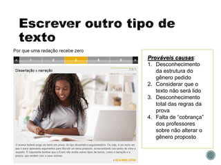 Prováveis causas:
1. Desconhecimento
da estrutura do
gênero pedido
2. Considerar que o
texto não será lido
3. Desconhecimento
total das regras da
prova
4. Falta de “cobrança”
dos professores
sobre não alterar o
gênero proposto
 