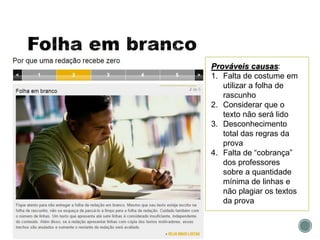 Prováveis causas:
1. Falta de costume em
utilizar a folha de
rascunho
2. Considerar que o
texto não será lido
3. Desconhecimento
total das regras da
prova
4. Falta de “cobrança”
dos professores
sobre a quantidade
mínima de linhas e
não plagiar os textos
da prova
 
