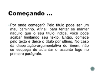 Por onde começar? Pelo título pode ser um
mau caminho. Afinal, para tentar se manter
naquilo que o seu título indica, você pode
acabar limitando seu texto. Então, comece
pelo texto e deixe o título por último. No caso
da dissertação-argumentativa do Enem, não
se esqueça de adiantar o assunto logo no
primeiro parágrafo.
 