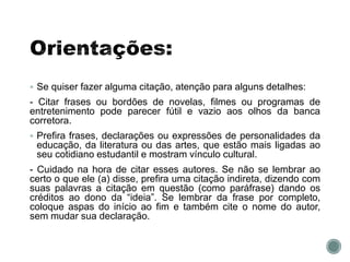  Se quiser fazer alguma citação, atenção para alguns detalhes:
- Citar frases ou bordões de novelas, filmes ou programas de
entretenimento pode parecer fútil e vazio aos olhos da banca
corretora.
 Prefira frases, declarações ou expressões de personalidades da
educação, da literatura ou das artes, que estão mais ligadas ao
seu cotidiano estudantil e mostram vínculo cultural.
- Cuidado na hora de citar esses autores. Se não se lembrar ao
certo o que ele (a) disse, prefira uma citação indireta, dizendo com
suas palavras a citação em questão (como paráfrase) dando os
créditos ao dono da “ideia”. Se lembrar da frase por completo,
coloque aspas do início ao fim e também cite o nome do autor,
sem mudar sua declaração.
 