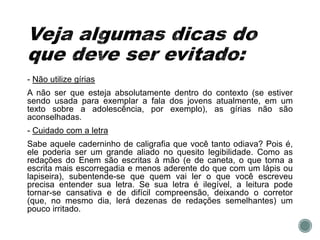 - Não utilize gírias
A não ser que esteja absolutamente dentro do contexto (se estiver
sendo usada para exemplar a fala dos jovens atualmente, em um
texto sobre a adolescência, por exemplo), as gírias não são
aconselhadas.
- Cuidado com a letra
Sabe aquele caderninho de caligrafia que você tanto odiava? Pois é,
ele poderia ser um grande aliado no quesito legibilidade. Como as
redações do Enem são escritas à mão (e de caneta, o que torna a
escrita mais escorregadia e menos aderente do que com um lápis ou
lapiseira), subentende-se que quem vai ler o que você escreveu
precisa entender sua letra. Se sua letra é ilegível, a leitura pode
tornar-se cansativa e de difícil compreensão, deixando o corretor
(que, no mesmo dia, lerá dezenas de redações semelhantes) um
pouco irritado.
 