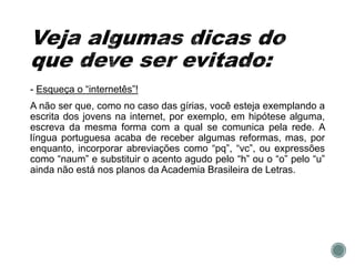 - Esqueça o “internetês”!
A não ser que, como no caso das gírias, você esteja exemplando a
escrita dos jovens na internet, por exemplo, em hipótese alguma,
escreva da mesma forma com a qual se comunica pela rede. A
língua portuguesa acaba de receber algumas reformas, mas, por
enquanto, incorporar abreviações como “pq”, “vc”, ou expressões
como “naum” e substituir o acento agudo pelo “h” ou o “o” pelo “u”
ainda não está nos planos da Academia Brasileira de Letras.
 
