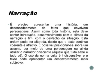  É preciso apresentar uma história, um
desencadeamento de fatos que envolvam
personagens. Assim como toda história, esta deve
conter introdução, desenvolvimento com o clímax da
narração e fim, com o desfecho da situação. Esta
ordem pode ser alterada, desde que o texto continue
coerente e atrativo. É possível posicionar-se sobre um
assunto por meio de uma personagem ou ainda
utilizar o narrador onisciente (aquele que tudo sabe e
tudo vê). O uso da norma culta é indispensável e o
texto pode apresentar um desenvolvimento mais
subjetivo.
 