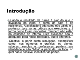  Quando o resultado da turma é pior do que o
divulgado no jornal o clima da sala é de
resistência. A avaliação é tida como não válida e o
professor tece várias críticas aos exercícios e à
forma como foram propostos. Também não estão
no caldeirão do inferno. Esta avaliação não é
adequada para nossa realidade, que é diferente.
 Objetivo, a partir desta simulação, exemplificar
como, nos números e gráficos, os alunos,
saberes, escolas e professores perdem sua
identidade e são “lidos” a partir de um todo, no
qual não é possível identificar as partes.
 