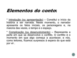 * Introdução (ou apresentação) – Constitui o início da
história a ser narrada. Neste momento, o narrador
apresenta os fatos iniciais, os personagens e, na
maioria das vezes, o tempo e o espaço.
* Complicação (ou desenvolvimento) – Representa a
parte em que se desenvolve o conflito. O conflito é o
momento em que algo começa a acontecer, e nós,
como leitores, ficamos surpresos à espera do que está
por vir .
 