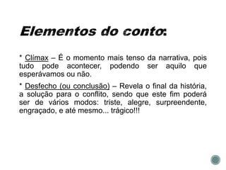 * Clímax – É o momento mais tenso da narrativa, pois
tudo pode acontecer, podendo ser aquilo que
esperávamos ou não.
* Desfecho (ou conclusão) – Revela o final da história,
a solução para o conflito, sendo que este fim poderá
ser de vários modos: triste, alegre, surpreendente,
engraçado, e até mesmo... trágico!!!
 