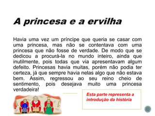 Havia uma vez um príncipe que queria se casar com
uma princesa, mas não se contentava com uma
princesa que não fosse de verdade. De modo que se
dedicou a procurá-la no mundo inteiro, ainda que
inutilmente, pois todas que via apresentavam algum
defeito. Princesas havia muitas, porém não podia ter
certeza, já que sempre havia nelas algo que não estava
bem. Assim, regressou ao seu reino cheio de
sentimento, pois desejava muito uma princesa
verdadeira!
Esta parte representa a
introdução da história
 
