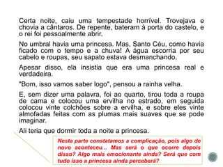 Certa noite, caiu uma tempestade horrível. Trovejava e
chovia a cântaros. De repente, bateram à porta do castelo, e
o rei foi pessoalmente abrir.
No umbral havia uma princesa. Mas, Santo Céu, como havia
ficado com o tempo e a chuva! A água escorria por seu
cabelo e roupas, seu sapato estava desmanchando.
Apesar disso, ela insistia que era uma princesa real e
verdadeira.
"Bom, isso vamos saber logo", pensou a rainha velha.
E, sem dizer uma palavra, foi ao quarto, tirou toda a roupa
de cama e colocou uma ervilha no estrado, em seguida
colocou vinte colchões sobre a ervilha, e sobre eles vinte
almofadas feitas com as plumas mais suaves que se pode
imaginar.
Ali teria que dormir toda a noite a princesa.
Nesta parte constatamos a complicação, pois algo de
novo aconteceu... Mas será o que ocorre depois
disso? Algo mais emocionante ainda? Será que com
tudo isso a princesa ainda perceberá?
 