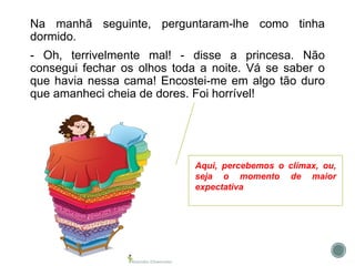 Na manhã seguinte, perguntaram-lhe como tinha
dormido.
- Oh, terrivelmente mal! - disse a princesa. Não
consegui fechar os olhos toda a noite. Vá se saber o
que havia nessa cama! Encostei-me em algo tão duro
que amanheci cheia de dores. Foi horrível!
Aqui, percebemos o clímax, ou,
seja o momento de maior
expectativa
 