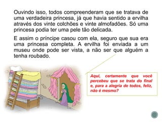 Ouvindo isso, todos compreenderam que se tratava de
uma verdadeira princesa, já que havia sentido a ervilha
através dos vinte colchões e vinte almofadões. Só uma
princesa podia ter uma pele tão delicada.
E assim o príncipe casou com ela, seguro que sua era
uma princesa completa. A ervilha foi enviada a um
museu onde pode ser vista, a não ser que alguém a
tenha roubado.
Aqui, certamente que você
percebeu que se trata do final
e, para a alegria de todos, feliz,
não é mesmo?
 