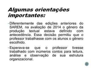 Diferentemente das edições anteriores do
SAREM, na avaliação de 2014 o gênero da
produção textual estava definido com
antecedência. Essa decisão permitiu que o
professor trabalhasse com os alunos o gênero
escolhido.
Esperava-se que o professor tivesse
trabalhado com inúmeros contos para leitura,
análise e observação de sua estrutura
organizacional.
 
