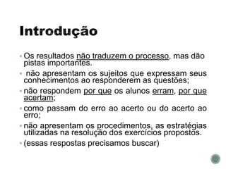  Os resultados não traduzem o processo, mas dão
pistas importantes.
 não apresentam os sujeitos que expressam seus
conhecimentos ao responderem as questões;
 não respondem por que os alunos erram, por que
acertam;
 como passam do erro ao acerto ou do acerto ao
erro;
 não apresentam os procedimentos, as estratégias
utilizadas na resolução dos exercícios propostos.
 (essas respostas precisamos buscar)
 