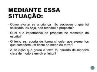  Como avaliar se a criança não escreveu o que foi
solicitado, ou seja, não atendeu a proposta?
 Qual é a importância da proposta no momento da
escrita?
 O texto se reporta de forma singular aos elementos
que compõem um conto de medo ou terror?
 A situação que gerou o texto foi narrada de maneira
clara de modo a envolver leitor?
 