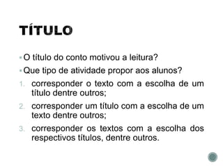 O título do conto motivou a leitura?
Que tipo de atividade propor aos alunos?
1. corresponder o texto com a escolha de um
título dentre outros;
2. corresponder um título com a escolha de um
texto dentre outros;
3. corresponder os textos com a escolha dos
respectivos títulos, dentre outros.
 